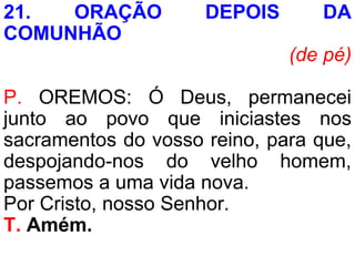 21. ORAÇÃO DEPOIS DA
COMUNHÃO
(de pé)
P. OREMOS: Ó Deus, permanecei
junto ao povo que iniciastes nos
sacramentos do vosso reino, para que,
despojando-nos do velho homem,
passemos a uma vida nova.
Por Cristo, nosso Senhor.
T. Amém.
 