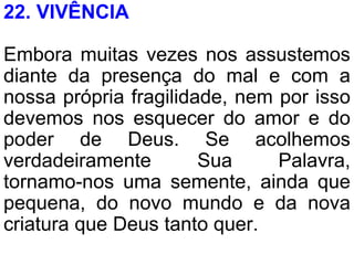 22. VIVÊNCIA
Embora muitas vezes nos assustemos
diante da presença do mal e com a
nossa própria fragilidade, nem por isso
devemos nos esquecer do amor e do
poder de Deus. Se acolhemos
verdadeiramente Sua Palavra,
tornamo-nos uma semente, ainda que
pequena, do novo mundo e da nova
criatura que Deus tanto quer.
 