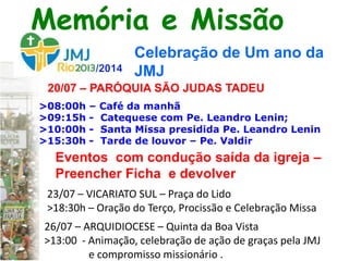 20/07 – PARÓQUIA SÃO JUDAS TADEU
>08:00h – Café da manhã
>09:15h - Catequese com Pe. Leandro Lenin;
>10:00h - Santa Missa presidida Pe. Leandro Lenin
>15:30h - Tarde de louvor – Pe. Valdir
23/07 – VICARIATO SUL – Praça do Lido
>18:30h – Oração do Terço, Procissão e Celebração Missa
Memória e Missão
Celebração de Um ano da
JMJ
26/07 – ARQUIDIOCESE – Quinta da Boa Vista
>13:00 - Animação, celebração de ação de graças pela JMJ
e compromisso missionário .
Eventos com condução saída da igreja –
Preencher Ficha e devolver
 