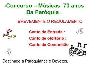 -Concurso – Músicas 70 anos
Da Paróquia .
BREVEMENTE O REGULAMENTO
Canto de Entrada :
Canto de ofertório :
Canto de Comunhão :
Destinado a Paroquianos e Devotos.
 