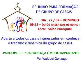 Aberto a todos os casais interessados em conhecer
o trabalho e dinâmica do grupo de casais.
REUNIÃO PARA FORMAÇÃO
DE GRUPO DE CASAIS
DIA : 27 / 07 – DOMINGO
09:15 – (APÓS MISSA DAS 08:00 HS )
Local : Salão Paroquial
-PARTICIPE !!! – SUA PRESENÇA É MUITO IMPORTANTE
Pe. Waldeci Gonzaga
 