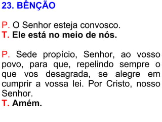 23. BÊNÇÃO
P. O Senhor esteja convosco.
T. Ele está no meio de nós.
P. Sede propício, Senhor, ao vosso
povo, para que, repelindo sempre o
que vos desagrada, se alegre em
cumprir a vossa lei. Por Cristo, nosso
Senhor.
T. Amém.
 