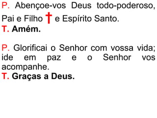 P. Abençoe-vos Deus todo-poderoso,
Pai e Filho † e Espírito Santo.
T. Amém.
P. Glorificai o Senhor com vossa vida;
ide em paz e o Senhor vos
acompanhe.
T. Graças a Deus.
 