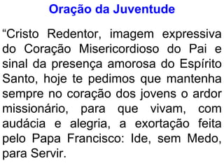 Oração da Juventude
“Cristo Redentor, imagem expressiva
do Coração Misericordioso do Pai e
sinal da presença amorosa do Espírito
Santo, hoje te pedimos que mantenha
sempre no coração dos jovens o ardor
missionário, para que vivam, com
audácia e alegria, a exortação feita
pelo Papa Francisco: Ide, sem Medo,
para Servir.
 
