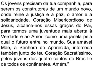 Os jovens precisam da tua companhia, para
serem os construtores de um mundo novo,
onde reine a justiça e a paz, o amor e a
solidariedade. Coração Misericordioso de
Jesus, alcance-nos essas graças do Pai,
para termos uma juventude mais aberta à
Verdade e ao Amor, como uma janela pela
qual o futuro entre no mundo. Sua amável
Mãe, a Senhora de Aparecida, interceda
também junto do teu Coração Sacratíssimo,
pelos jovens dos quatro cantos do Brasil e
de todos os continentes. Amém.”
 