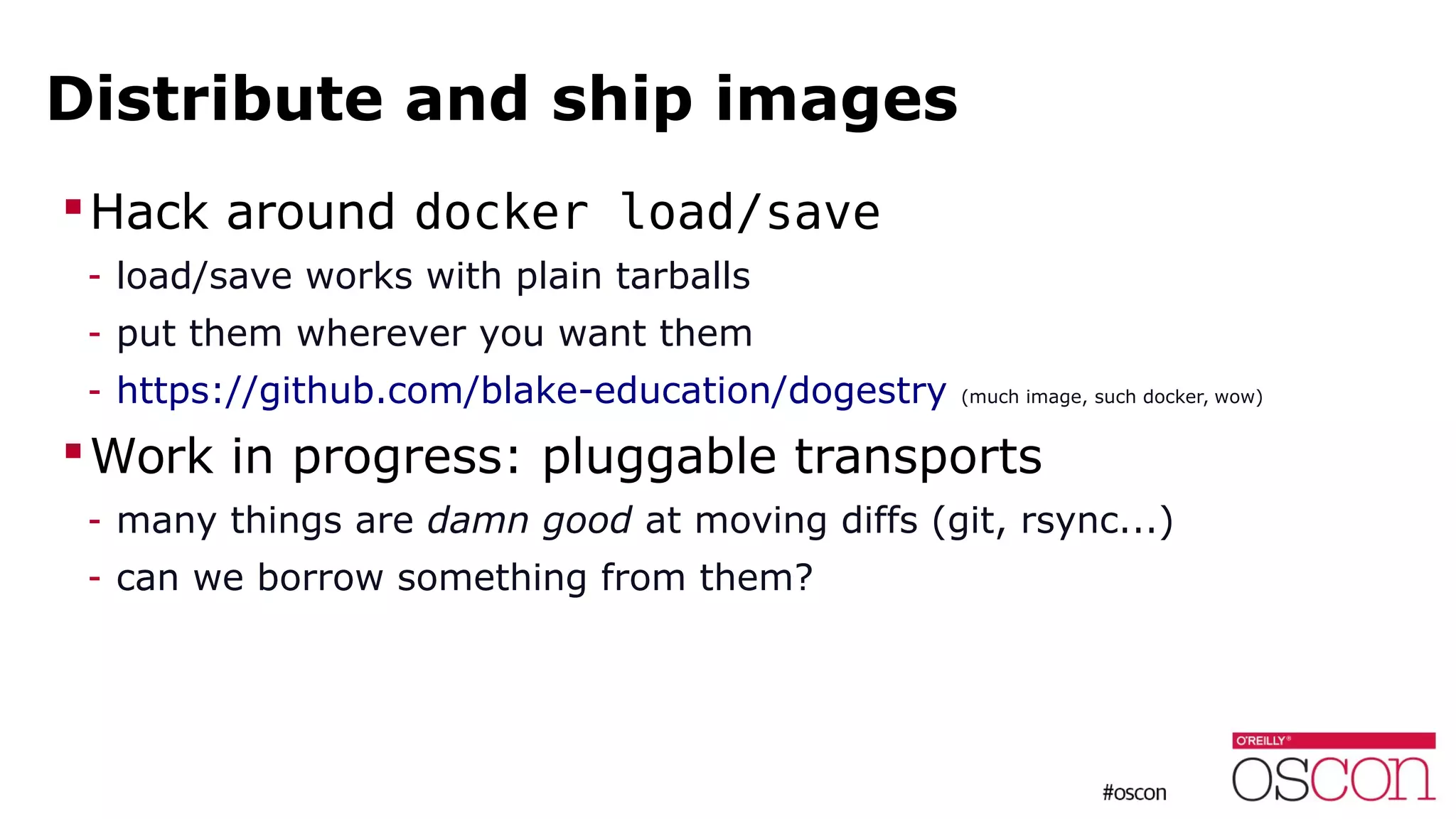 Distribute and ship images
Hack around docker load/save
- load/save works with plain tarballs
- put them wherever you want them
- https://github.com/blake-education/dogestry (much image, such docker, wow)
Work in progress: pluggable transports
- many things are damn good at moving diffs (git, rsync...)
- can we borrow something from them?
 