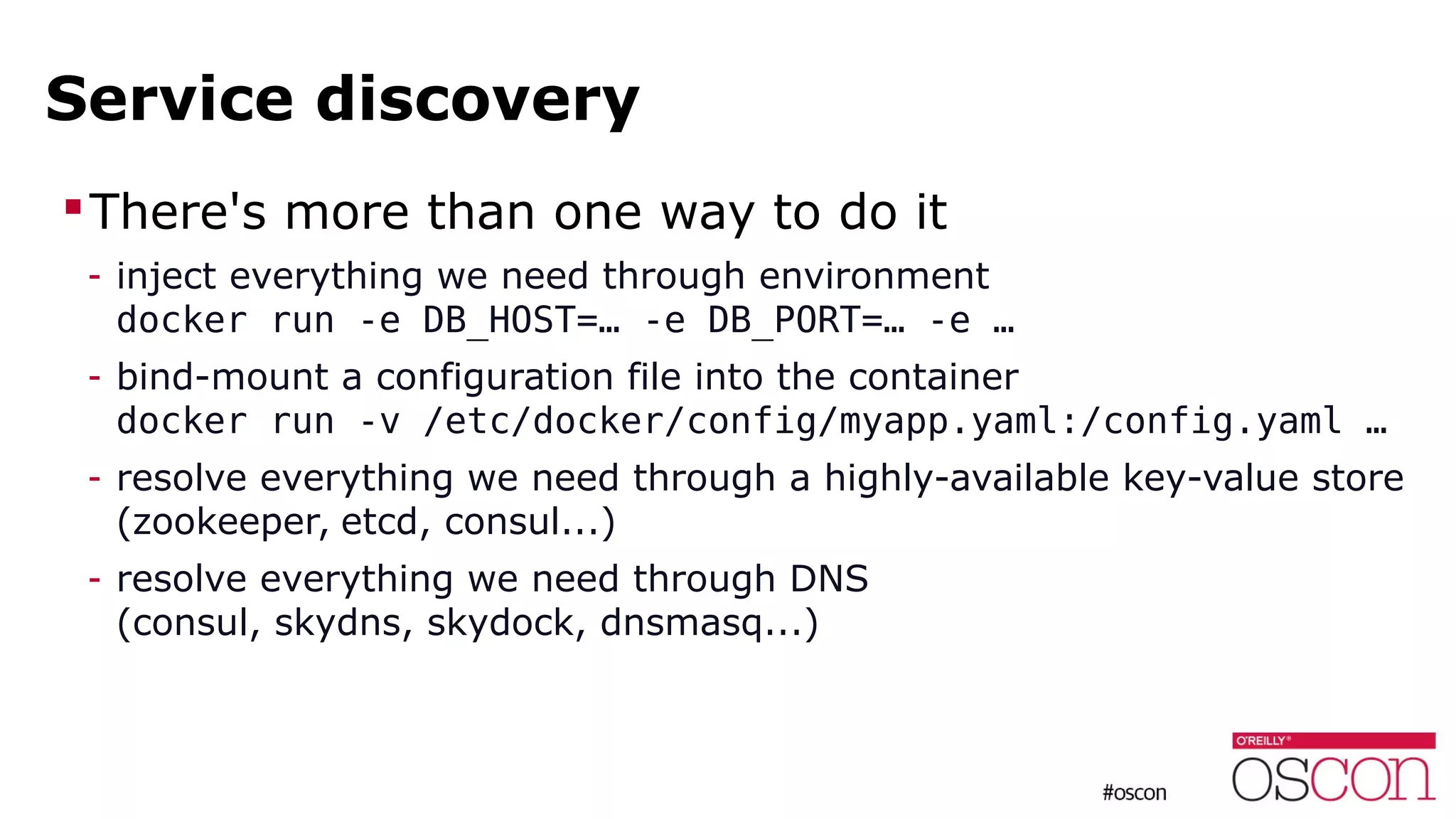 Service discovery
There's more than one way to do it
- inject everything we need through environment
docker run -e DB_HOST=… -e DB_PORT=… -e …
- bind-mount a configuration file into the container
docker run -v /etc/docker/config/myapp.yaml:/config.yaml …
- resolve everything we need through a highly-available key-value store
(zookeeper, etcd, consul...)
- resolve everything we need through DNS
(consul, skydns, skydock, dnsmasq...)
 