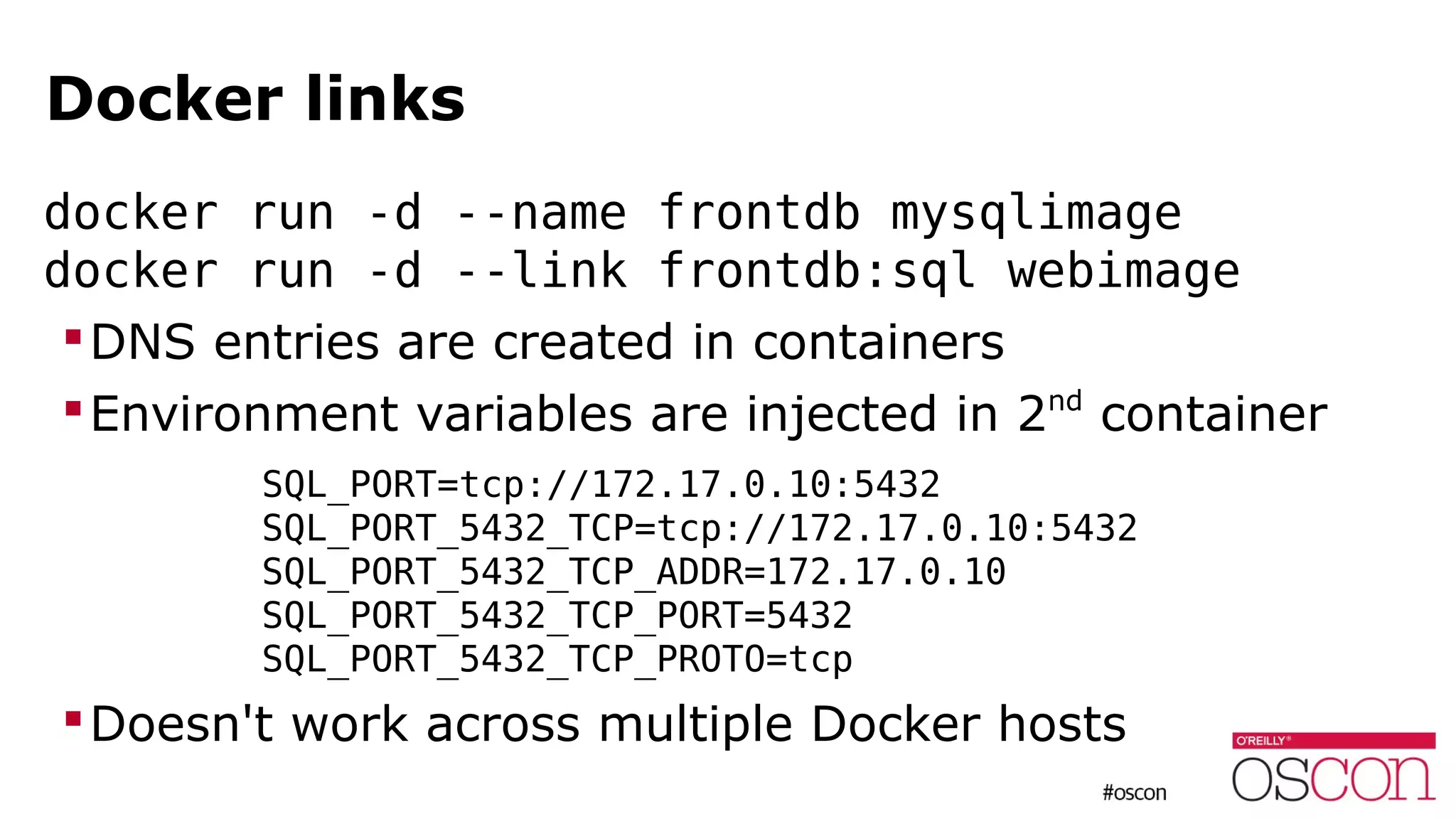 Docker links
docker run -d --name frontdb mysqlimage
docker run -d --link frontdb:sql webimage
DNS entries are created in containers
Environment variables are injected in 2nd
container
SQL_PORT=tcp://172.17.0.10:5432
SQL_PORT_5432_TCP=tcp://172.17.0.10:5432
SQL_PORT_5432_TCP_ADDR=172.17.0.10
SQL_PORT_5432_TCP_PORT=5432
SQL_PORT_5432_TCP_PROTO=tcp
Doesn't work across multiple Docker hosts
 