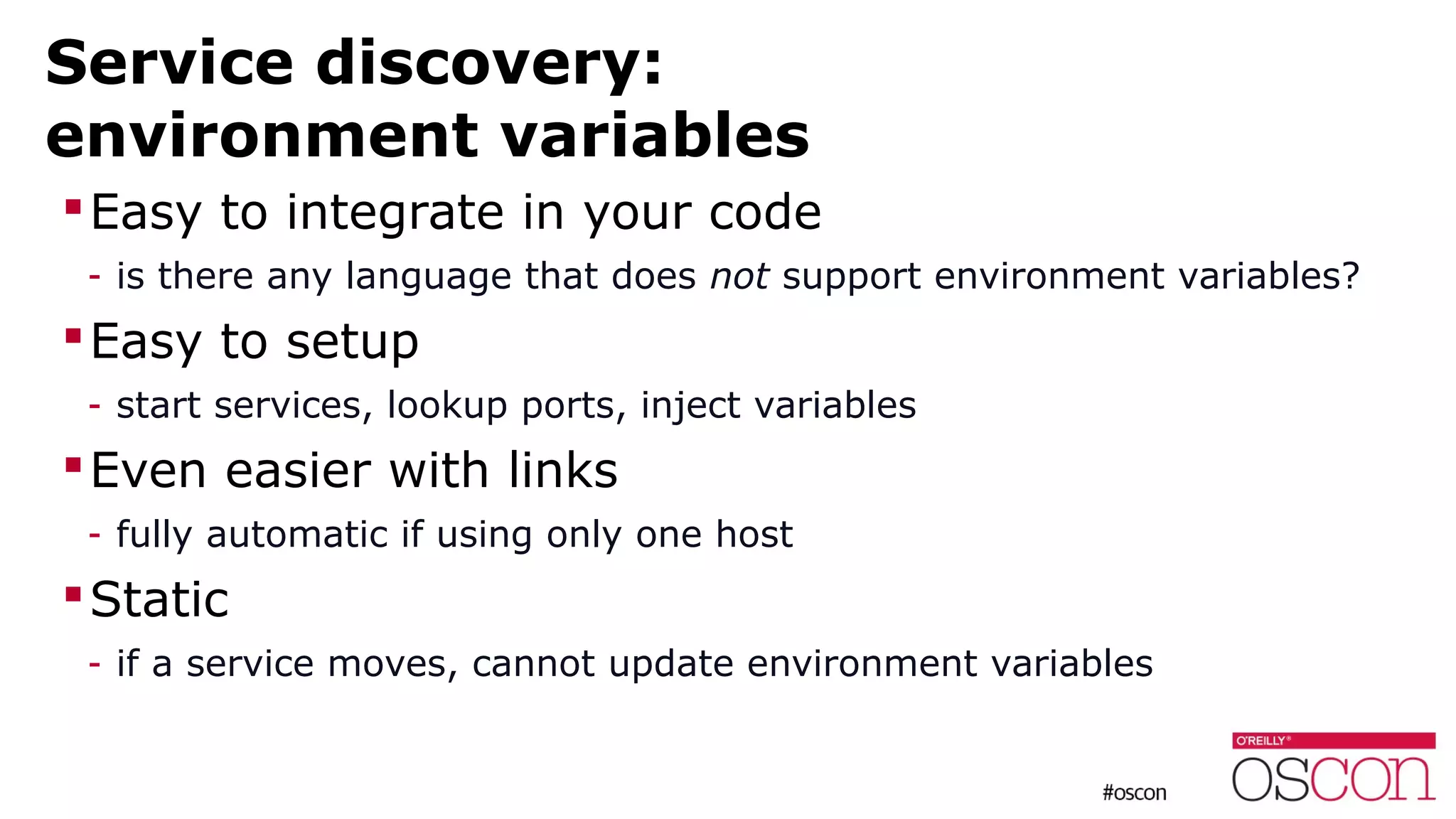 Service discovery:
environment variables
Easy to integrate in your code
- is there any language that does not support environment variables?
Easy to setup
- start services, lookup ports, inject variables
Even easier with links
- fully automatic if using only one host
Static
- if a service moves, cannot update environment variables
 