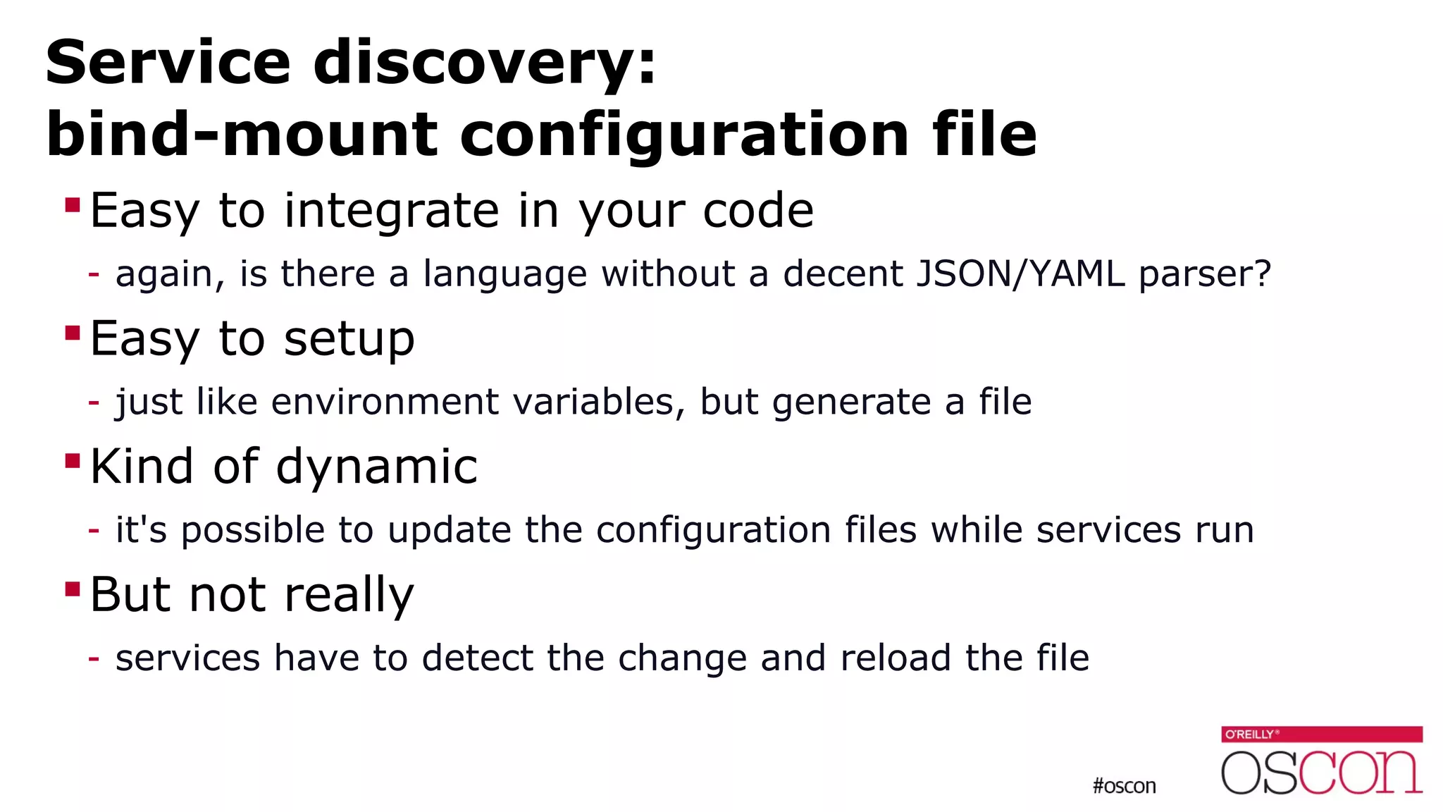 Service discovery:
bind-mount configuration file
Easy to integrate in your code
- again, is there a language without a decent JSON/YAML parser?
Easy to setup
- just like environment variables, but generate a file
Kind of dynamic
- it's possible to update the configuration files while services run
But not really
- services have to detect the change and reload the file
 