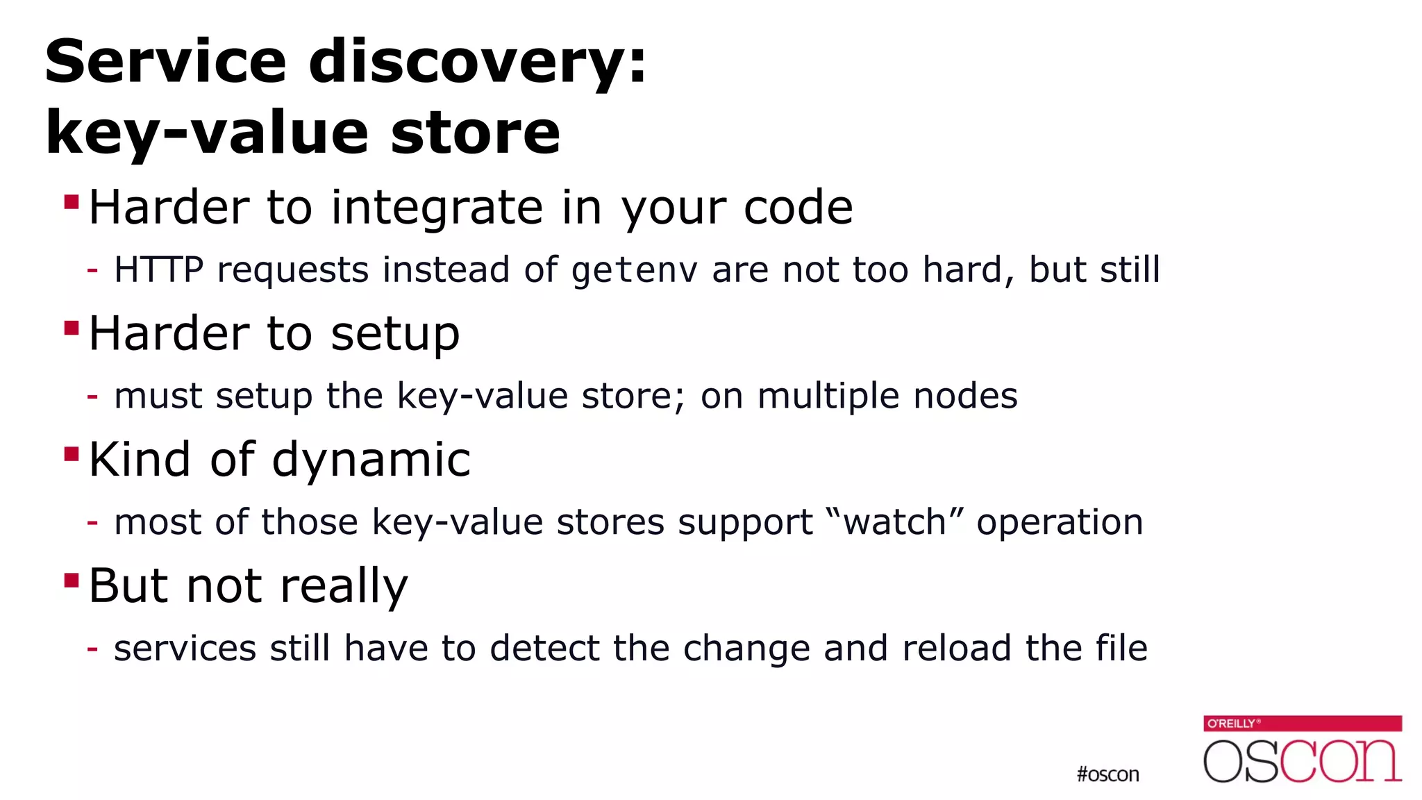 Service discovery:
key-value store
Harder to integrate in your code
- HTTP requests instead of getenv are not too hard, but still
Harder to setup
- must setup the key-value store; on multiple nodes
Kind of dynamic
- most of those key-value stores support “watch” operation
But not really
- services still have to detect the change and reload the file
 
