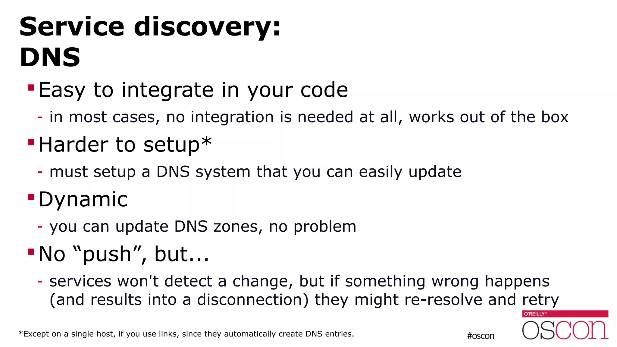 Service discovery:
DNS
Easy to integrate in your code
- in most cases, no integration is needed at all, works out of the box
Harder to setup*
- must setup a DNS system that you can easily update
Dynamic
- you can update DNS zones, no problem
No “push”, but...
- services won't detect a change, but if something wrong happens
(and results into a disconnection) they might re-resolve and retry
*Except on a single host, if you use links, since they automatically create DNS entries.
 