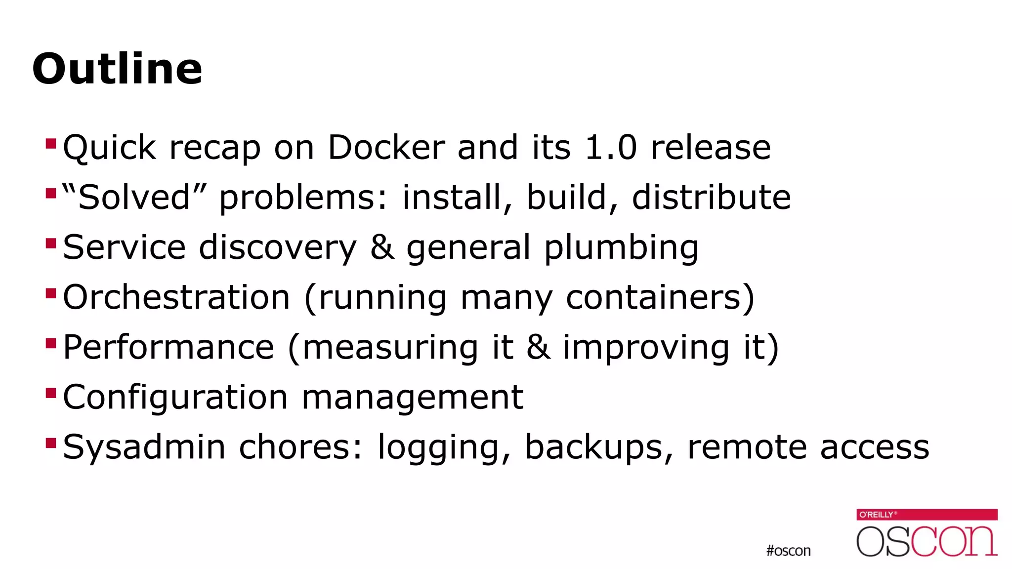 Outline
Quick recap on Docker and its 1.0 release
“Solved” problems: install, build, distribute
Service discovery & general plumbing
Orchestration (running many containers)
Performance (measuring it & improving it)
Configuration management
Sysadmin chores: logging, backups, remote access
 