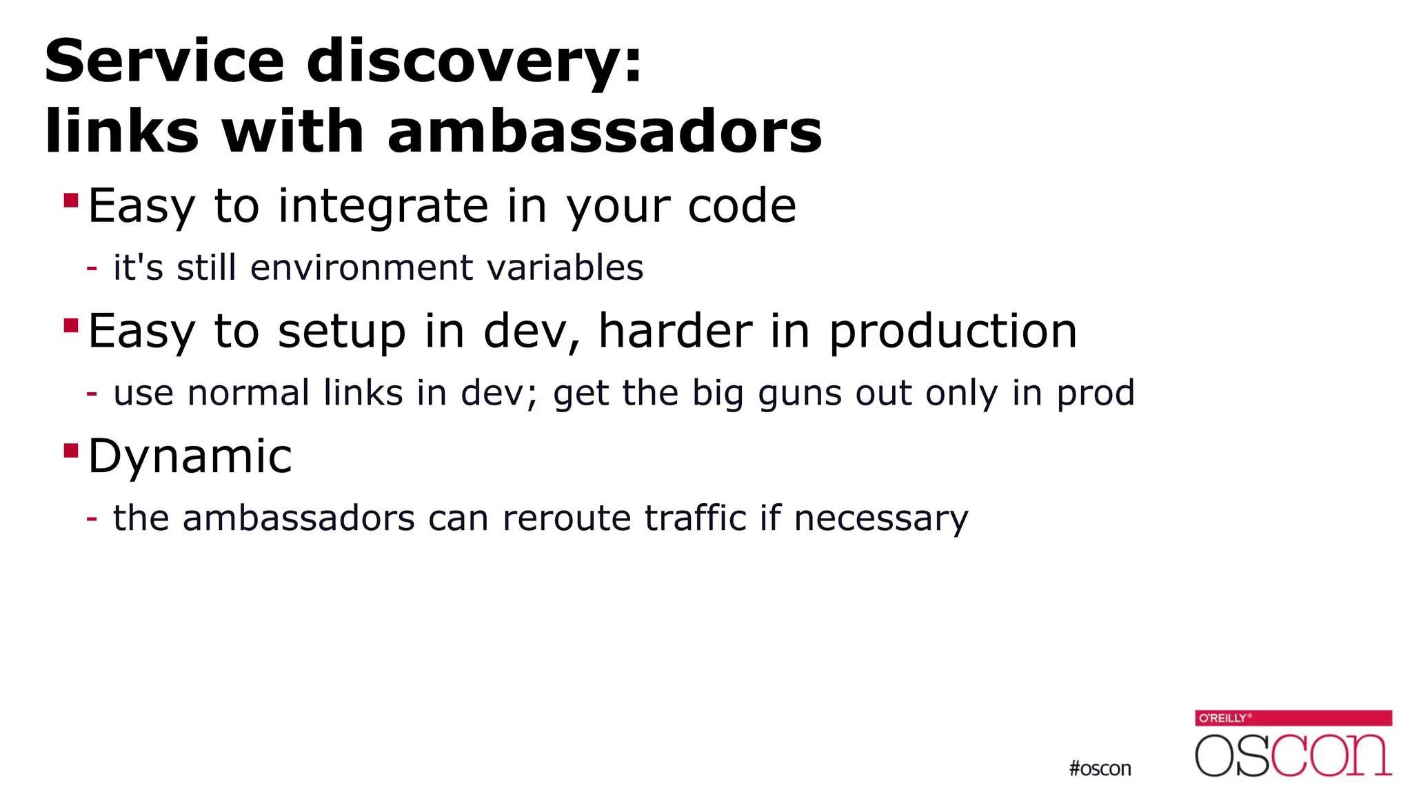 Service discovery:
links with ambassadors
Easy to integrate in your code
- it's still environment variables
Easy to setup in dev, harder in production
- use normal links in dev; get the big guns out only in prod
Dynamic
- the ambassadors can reroute traffic if necessary
 