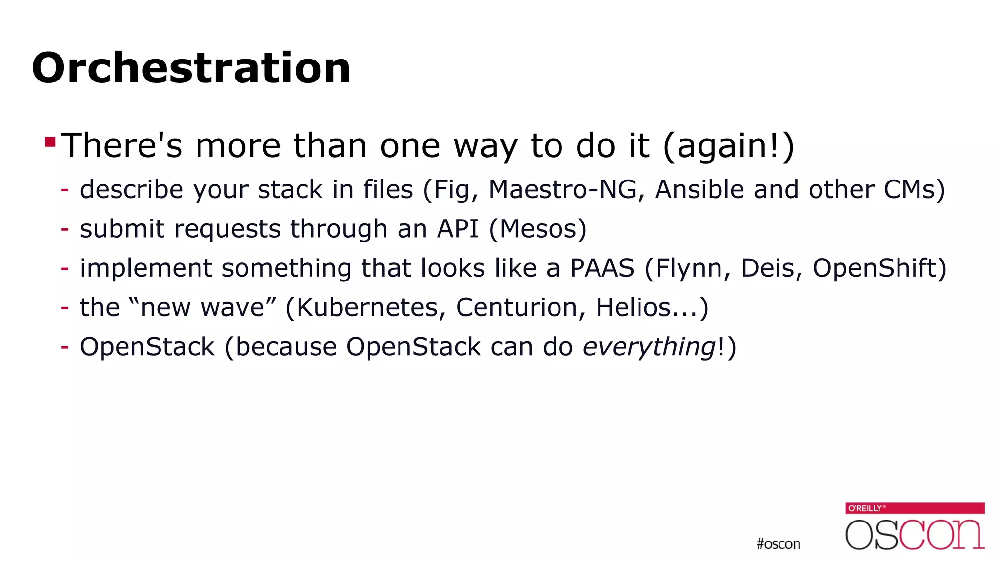 Orchestration
There's more than one way to do it (again!)
- describe your stack in files (Fig, Maestro-NG, Ansible and other CMs)
- submit requests through an API (Mesos)
- implement something that looks like a PAAS (Flynn, Deis, OpenShift)
- the “new wave” (Kubernetes, Centurion, Helios...)
- OpenStack (because OpenStack can do everything!)
 