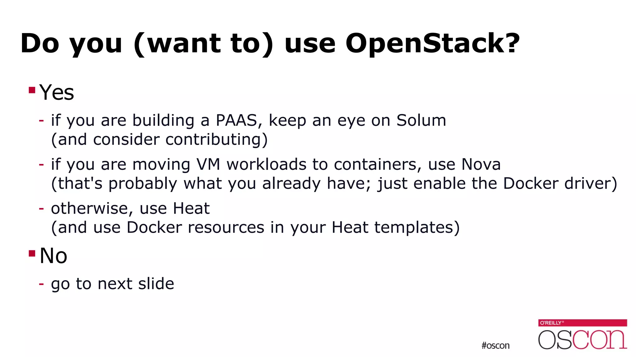 Do you (want to) use OpenStack?
Yes
- if you are building a PAAS, keep an eye on Solum
(and consider contributing)
- if you are moving VM workloads to containers, use Nova
(that's probably what you already have; just enable the Docker driver)
- otherwise, use Heat
(and use Docker resources in your Heat templates)
No
- go to next slide
 