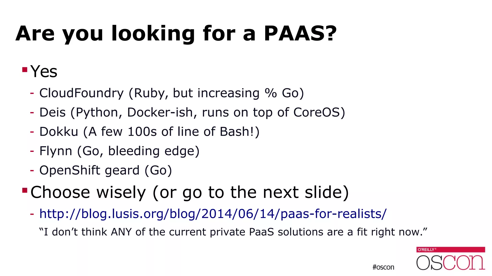 Are you looking for a PAAS?
Yes
- CloudFoundry (Ruby, but increasing % Go)
- Deis (Python, Docker-ish, runs on top of CoreOS)
- Dokku (A few 100s of line of Bash!)
- Flynn (Go, bleeding edge)
- OpenShift geard (Go)
Choose wisely (or go to the next slide)
- http://blog.lusis.org/blog/2014/06/14/paas-for-realists/
“I don’t think ANY of the current private PaaS solutions are a fit right now.”
 