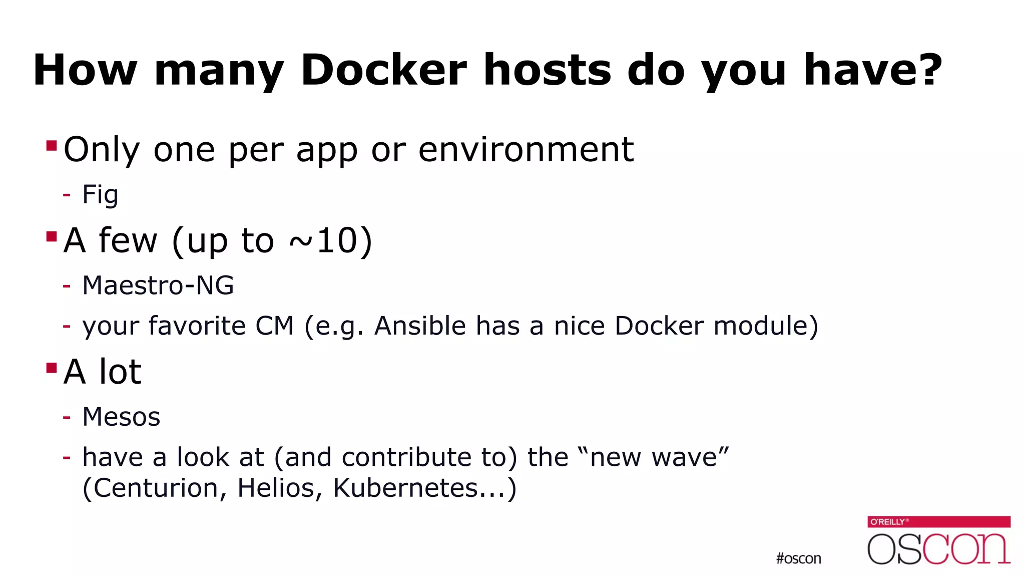 How many Docker hosts do you have?
Only one per app or environment
- Fig
A few (up to ~10)
- Maestro-NG
- your favorite CM (e.g. Ansible has a nice Docker module)
A lot
- Mesos
- have a look at (and contribute to) the “new wave”
(Centurion, Helios, Kubernetes...)
 