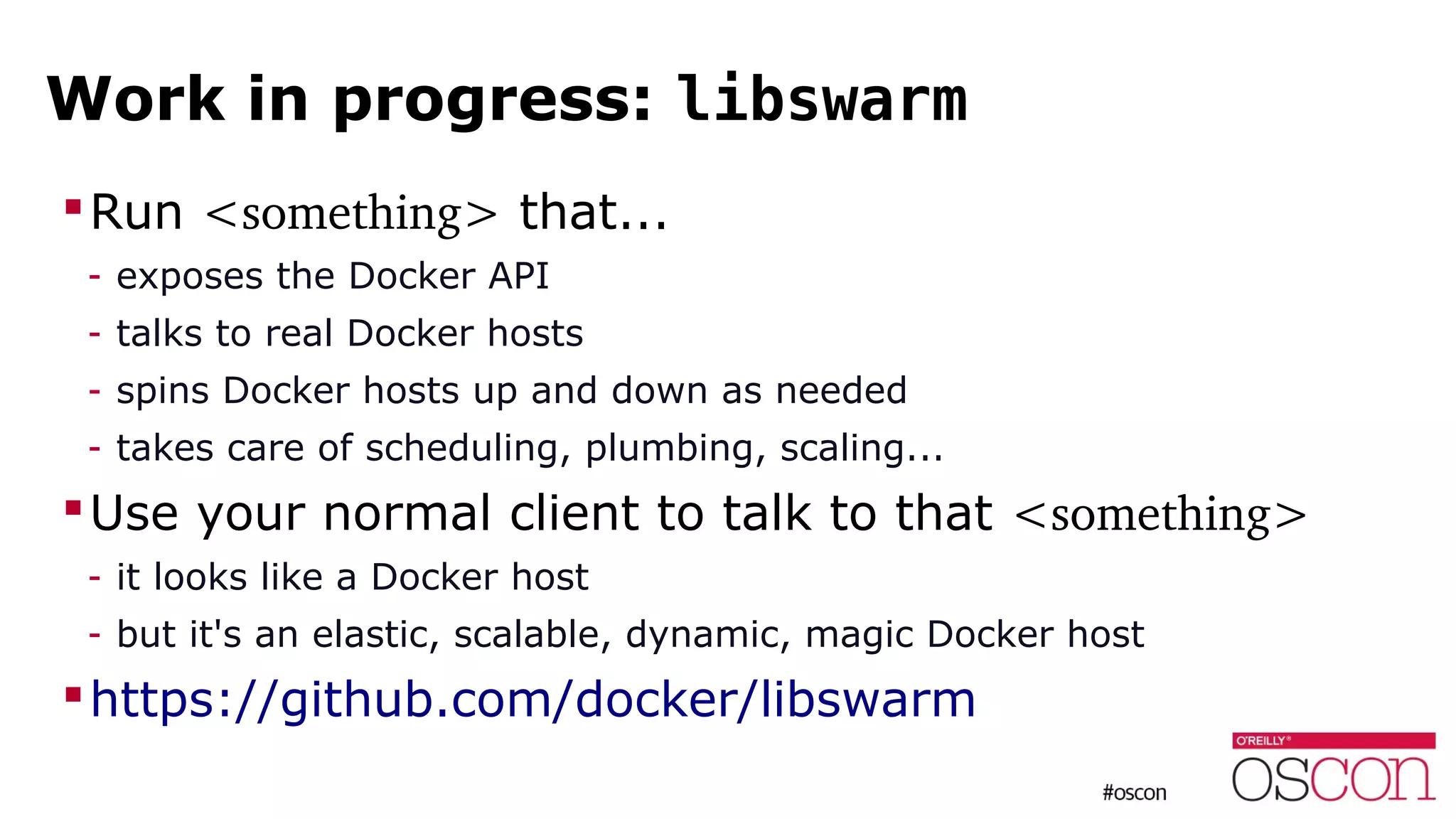 Work in progress: libswarm
Run <something> that...
- exposes the Docker API
- talks to real Docker hosts
- spins Docker hosts up and down as needed
- takes care of scheduling, plumbing, scaling...
Use your normal client to talk to that <something>
- it looks like a Docker host
- but it's an elastic, scalable, dynamic, magic Docker host
https://github.com/docker/libswarm
 