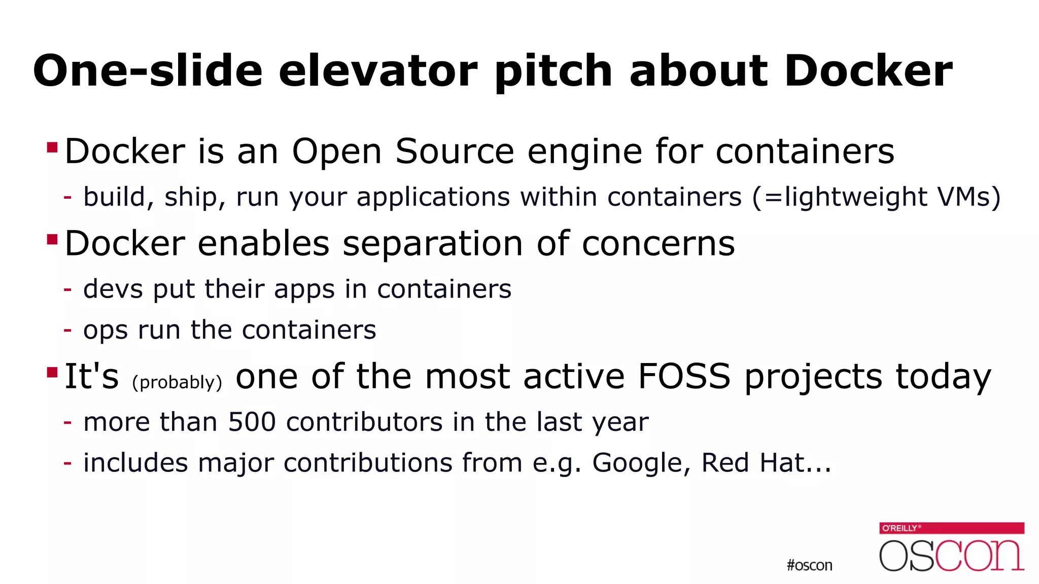 One-slide elevator pitch about Docker
Docker is an Open Source engine for containers
- build, ship, run your applications within containers (=lightweight VMs)
Docker enables separation of concerns
- devs put their apps in containers
- ops run the containers
It's (probably) one of the most active FOSS projects today
- more than 500 contributors in the last year
- includes major contributions from e.g. Google, Red Hat...
 