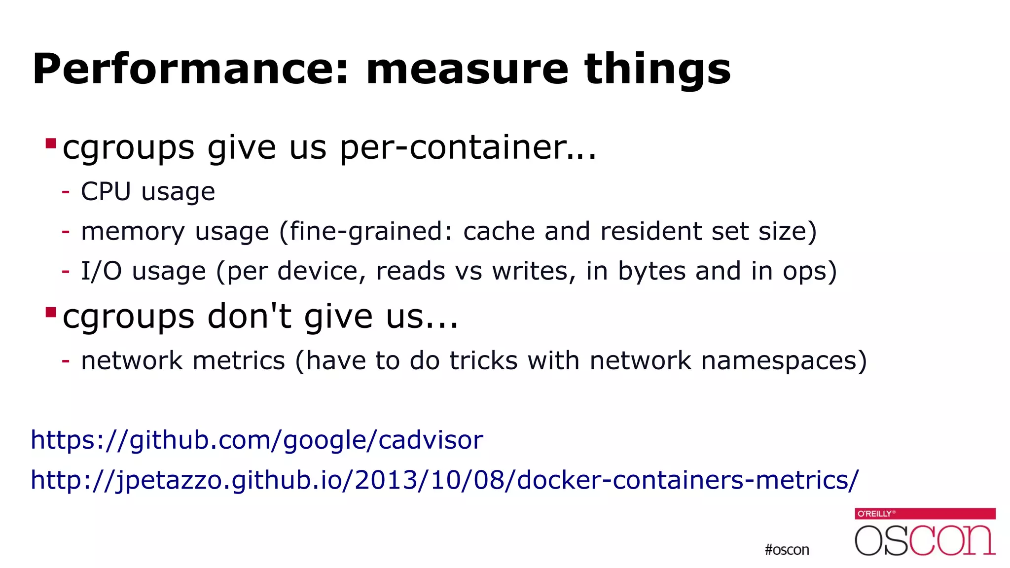 Performance: measure things
cgroups give us per-container...
- CPU usage
- memory usage (fine-grained: cache and resident set size)
- I/O usage (per device, reads vs writes, in bytes and in ops)
cgroups don't give us...
- network metrics (have to do tricks with network namespaces)
https://github.com/google/cadvisor
http://jpetazzo.github.io/2013/10/08/docker-containers-metrics/
 