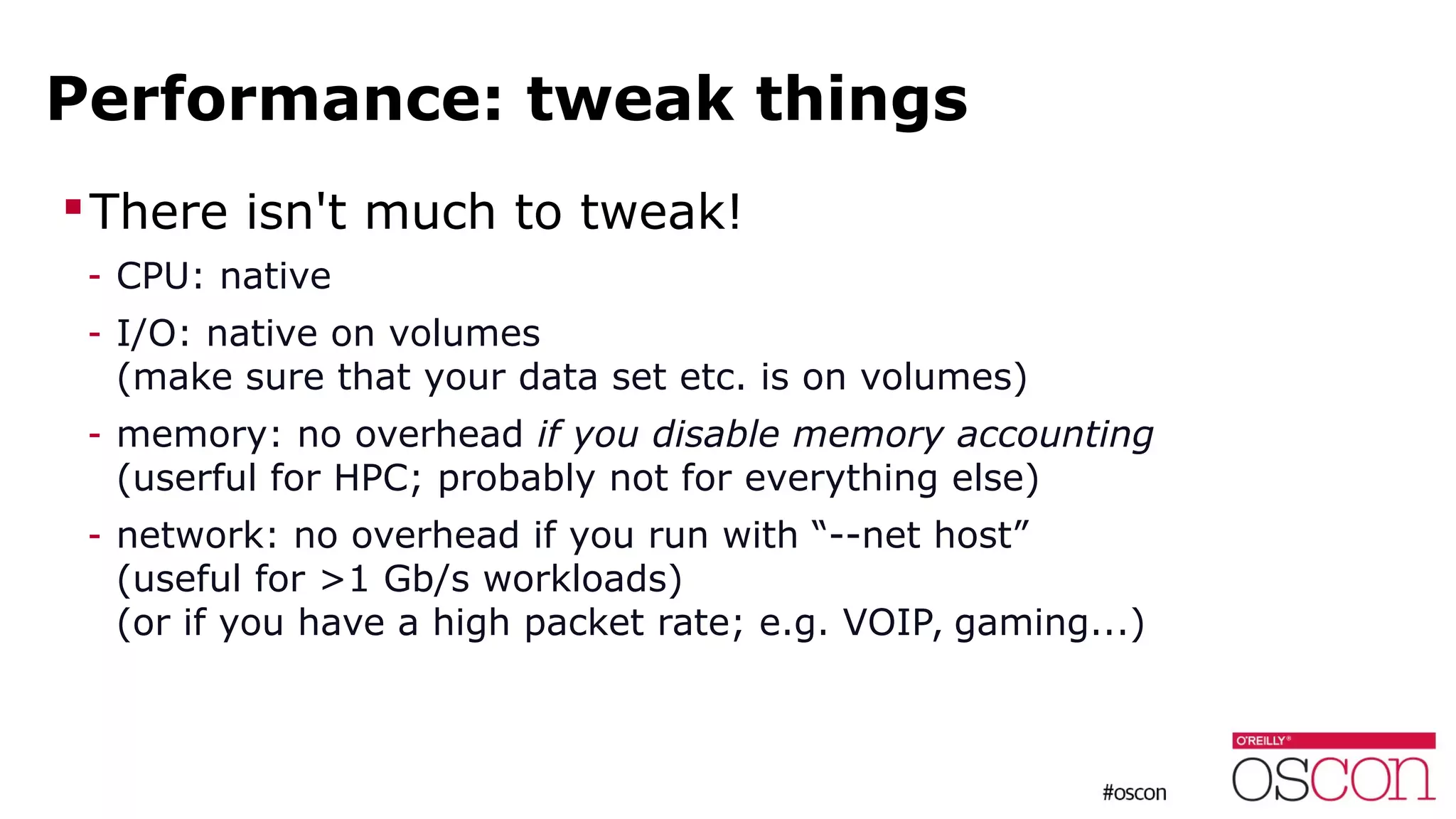 Performance: tweak things
There isn't much to tweak!
- CPU: native
- I/O: native on volumes
(make sure that your data set etc. is on volumes)
- memory: no overhead if you disable memory accounting
(userful for HPC; probably not for everything else)
- network: no overhead if you run with “--net host”
(useful for >1 Gb/s workloads)
(or if you have a high packet rate; e.g. VOIP, gaming...)
 