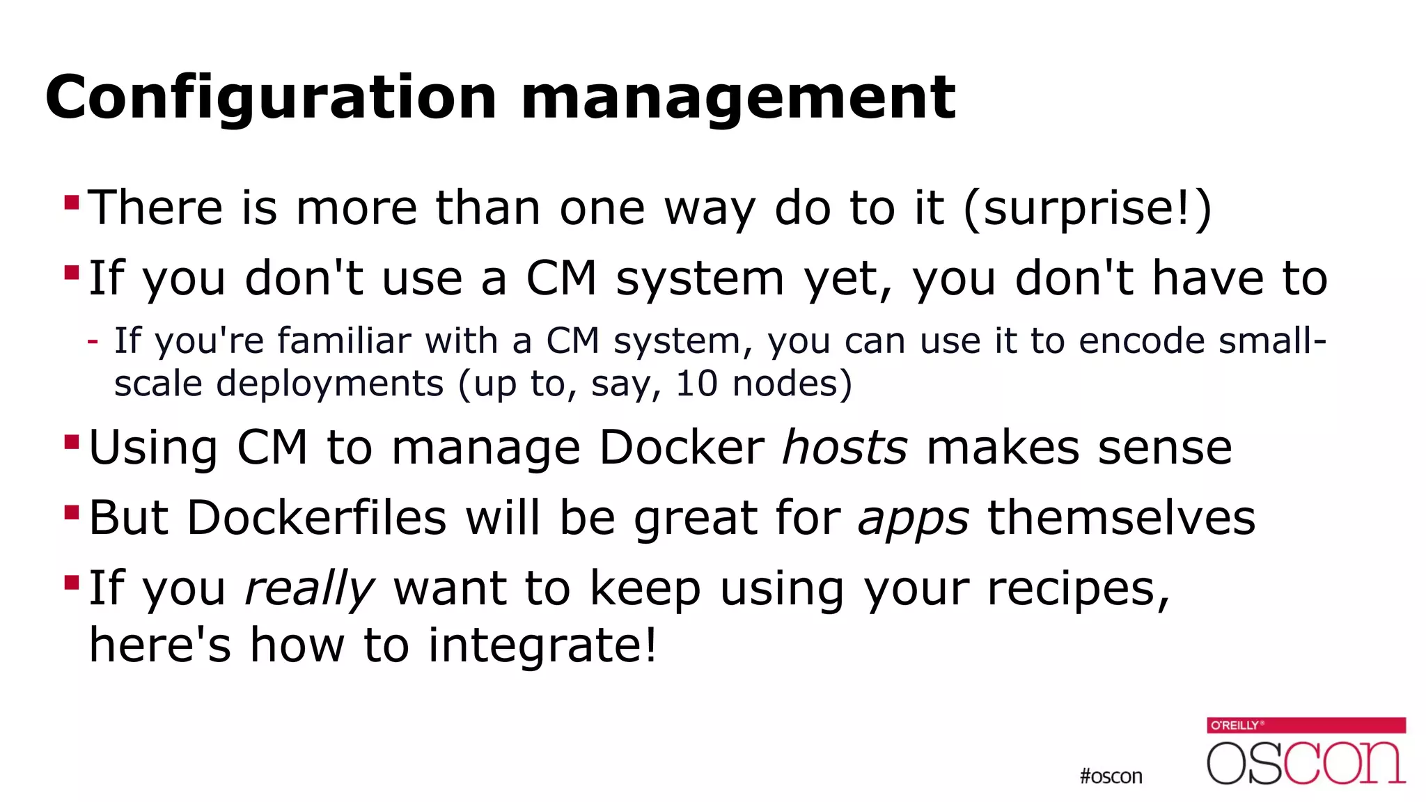 Configuration management
There is more than one way do to it (surprise!)
If you don't use a CM system yet, you don't have to
- If you're familiar with a CM system, you can use it to encode small-
scale deployments (up to, say, 10 nodes)
Using CM to manage Docker hosts makes sense
But Dockerfiles will be great for apps themselves
If you really want to keep using your recipes,
here's how to integrate!
 