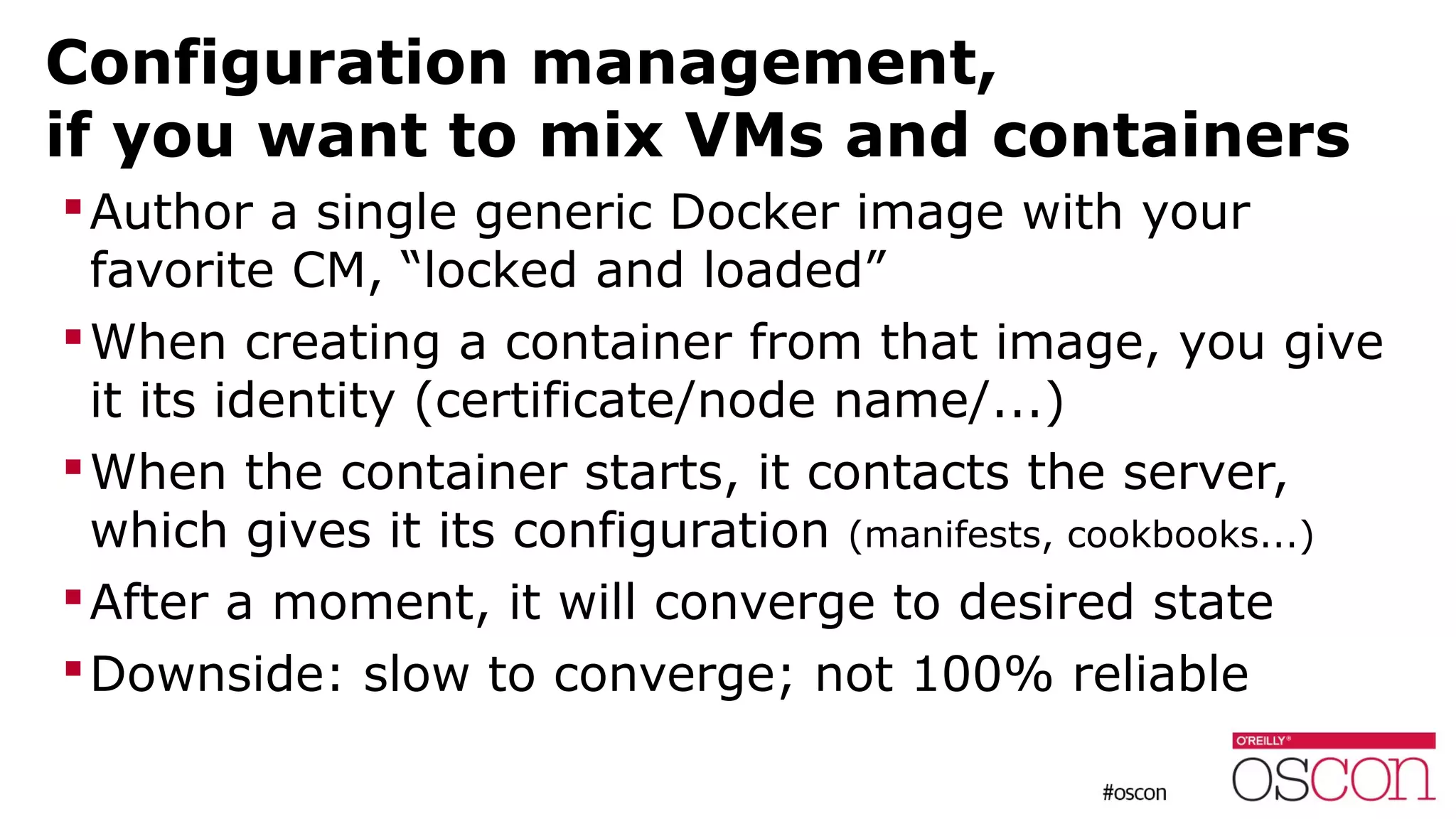 Configuration management,
if you want to mix VMs and containers
Author a single generic Docker image with your
favorite CM, “locked and loaded”
When creating a container from that image, you give
it its identity (certificate/node name/...)
When the container starts, it contacts the server,
which gives it its configuration (manifests, cookbooks...)
After a moment, it will converge to desired state
Downside: slow to converge; not 100% reliable
 