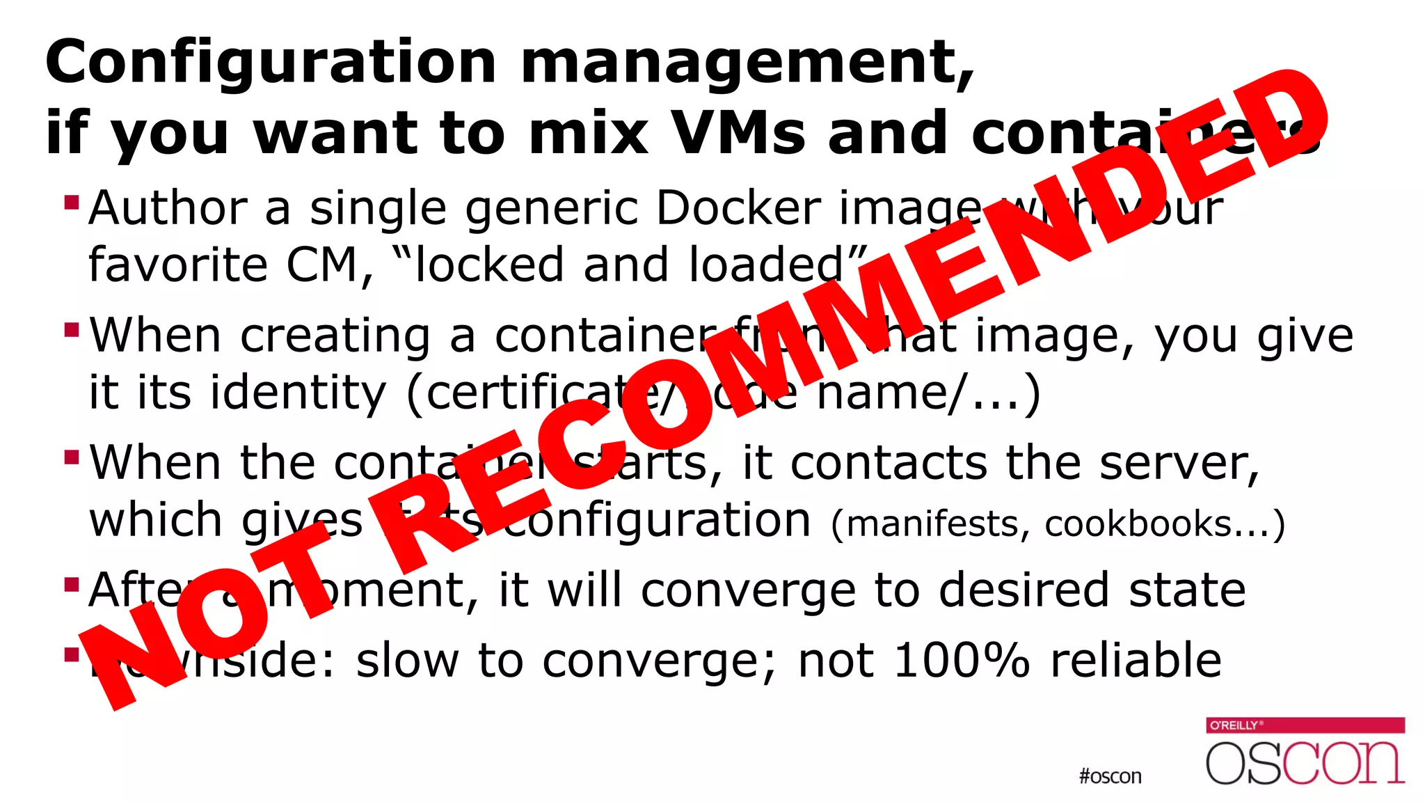 Configuration management,
if you want to mix VMs and containers
Author a single generic Docker image with your
favorite CM, “locked and loaded”
When creating a container from that image, you give
it its identity (certificate/node name/...)
When the container starts, it contacts the server,
which gives it its configuration (manifests, cookbooks...)
After a moment, it will converge to desired state
Downside: slow to converge; not 100% reliable
NOT RECOMMENDED
 