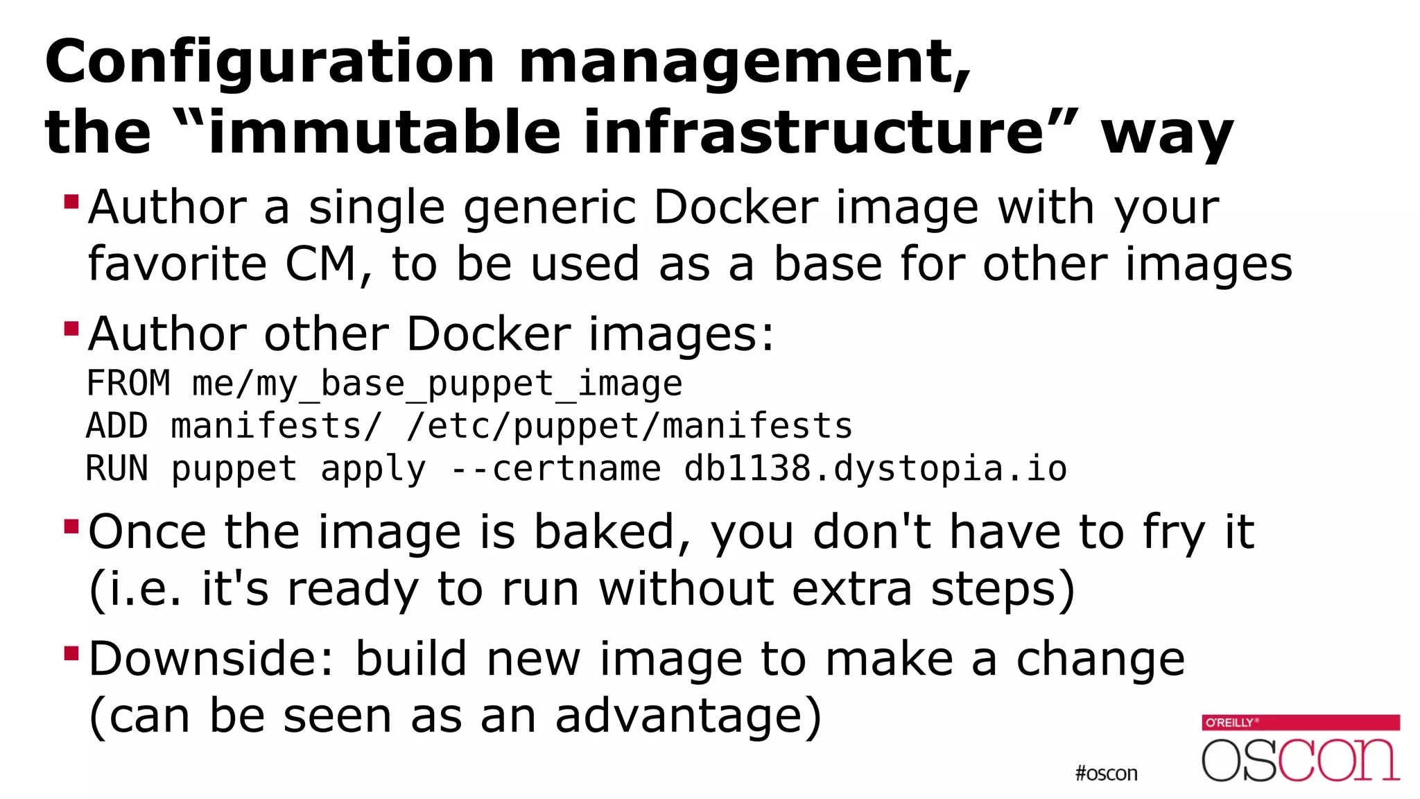 Configuration management,
the “immutable infrastructure” way
Author a single generic Docker image with your
favorite CM, to be used as a base for other images
Author other Docker images:
FROM me/my_base_puppet_image
ADD manifests/ /etc/puppet/manifests
RUN puppet apply --certname db1138.dystopia.io
Once the image is baked, you don't have to fry it
(i.e. it's ready to run without extra steps)
Downside: build new image to make a change
(can be seen as an advantage)
 