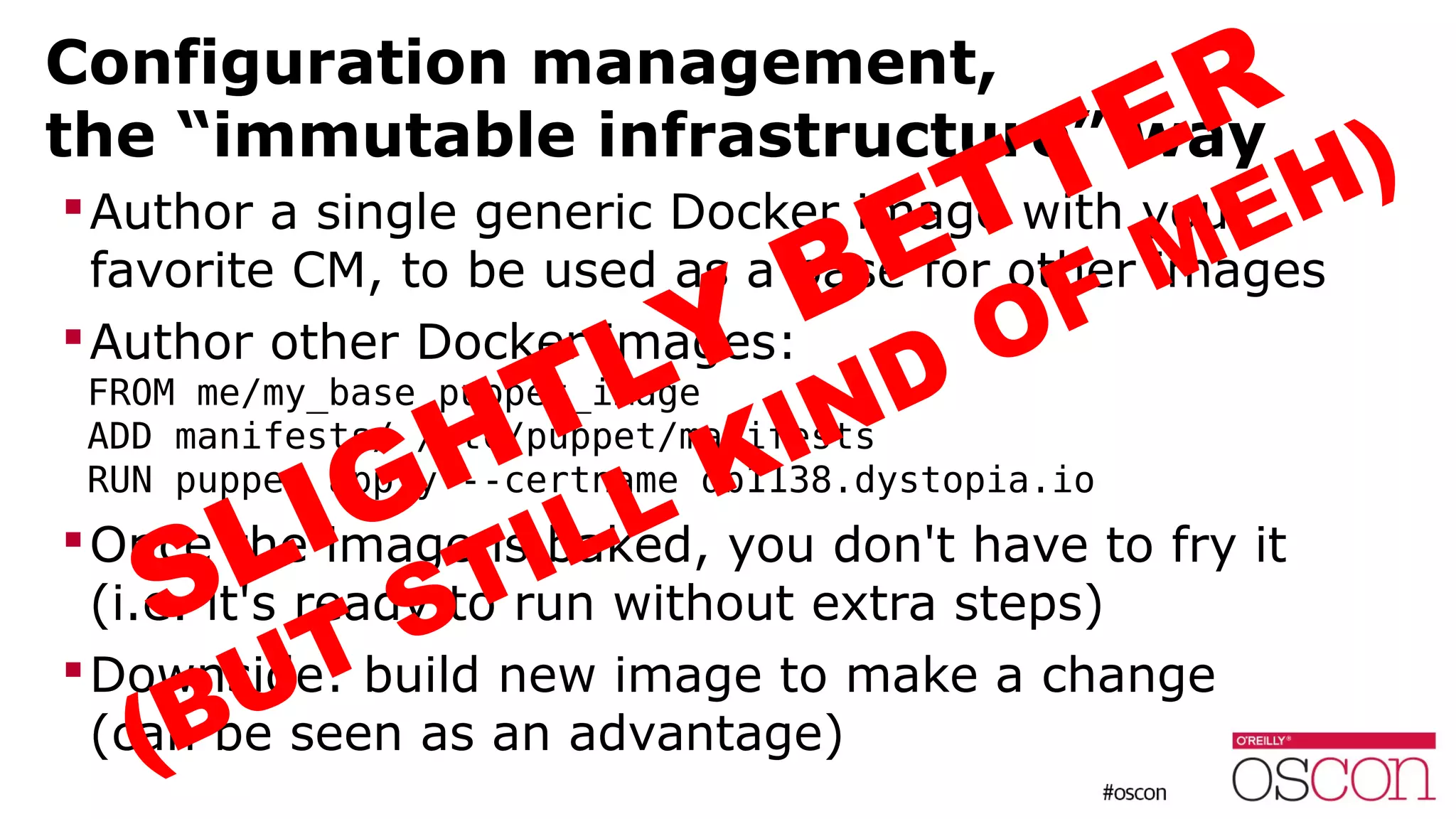 Configuration management,
the “immutable infrastructure” way
Author a single generic Docker image with your
favorite CM, to be used as a base for other images
Author other Docker images:
FROM me/my_base_puppet_image
ADD manifests/ /etc/puppet/manifests
RUN puppet apply --certname db1138.dystopia.io
Once the image is baked, you don't have to fry it
(i.e. it's ready to run without extra steps)
Downside: build new image to make a change
(can be seen as an advantage)
SLIGHTLY BETTER
(BUT STILL KIND OF MEH)
 