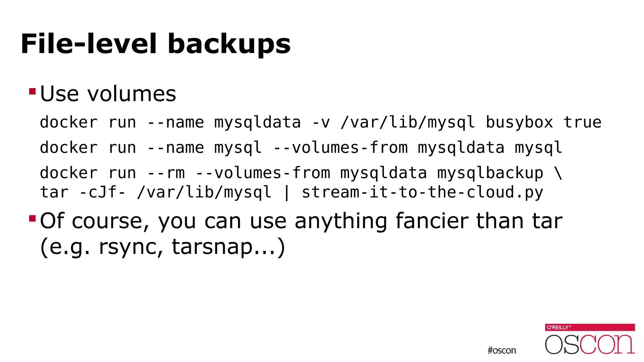 File-level backups
Use volumes
docker run --name mysqldata -v /var/lib/mysql busybox true
docker run --name mysql --volumes-from mysqldata mysql
docker run --rm --volumes-from mysqldata mysqlbackup 
tar -cJf- /var/lib/mysql | stream-it-to-the-cloud.py
Of course, you can use anything fancier than tar
(e.g. rsync, tarsnap...)
 