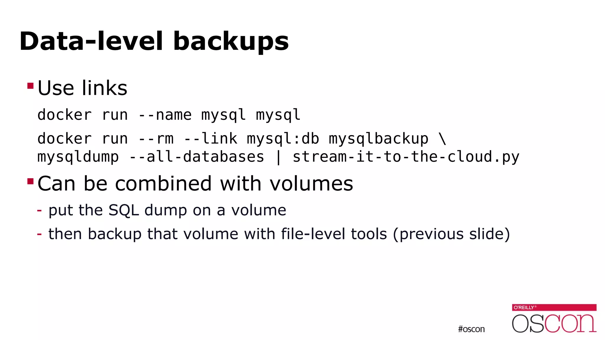 Data-level backups
Use links
docker run --name mysql mysql
docker run --rm --link mysql:db mysqlbackup 
mysqldump --all-databases | stream-it-to-the-cloud.py
Can be combined with volumes
- put the SQL dump on a volume
- then backup that volume with file-level tools (previous slide)
 