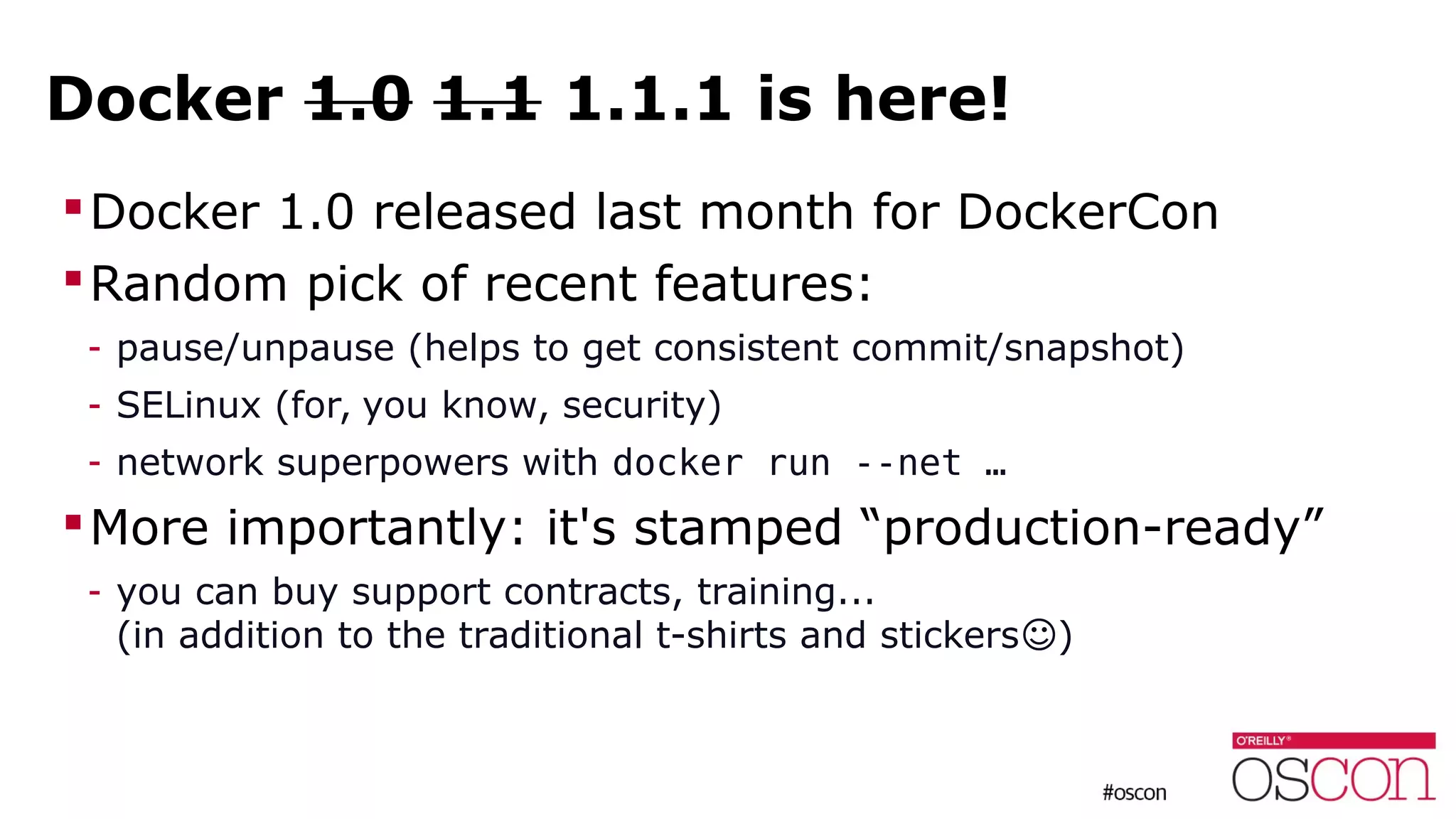 Docker 1.0 1.1 1.1.1 is here!
Docker 1.0 released last month for DockerCon
Random pick of recent features:
- pause/unpause (helps to get consistent commit/snapshot)
- SELinux (for, you know, security)
- network superpowers with docker run --net …
More importantly: it's stamped “production-ready”
- you can buy support contracts, training...
(in addition to the traditional t-shirts and stickers )☺
 