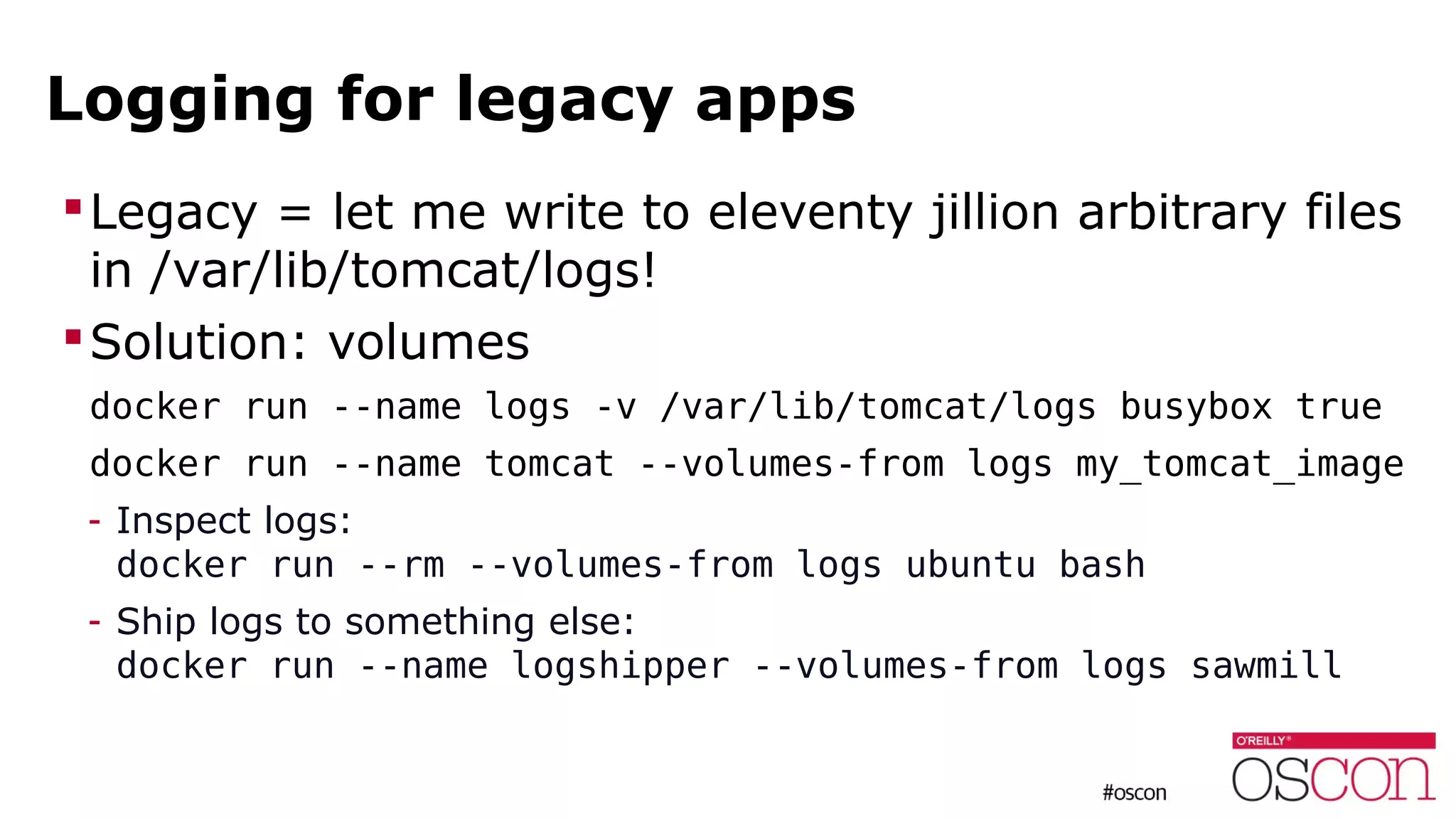 Logging for legacy apps
Legacy = let me write to eleventy jillion arbitrary files
in /var/lib/tomcat/logs!
Solution: volumes
docker run --name logs -v /var/lib/tomcat/logs busybox true
docker run --name tomcat --volumes-from logs my_tomcat_image
- Inspect logs:
docker run --rm --volumes-from logs ubuntu bash
- Ship logs to something else:
docker run --name logshipper --volumes-from logs sawmill
 