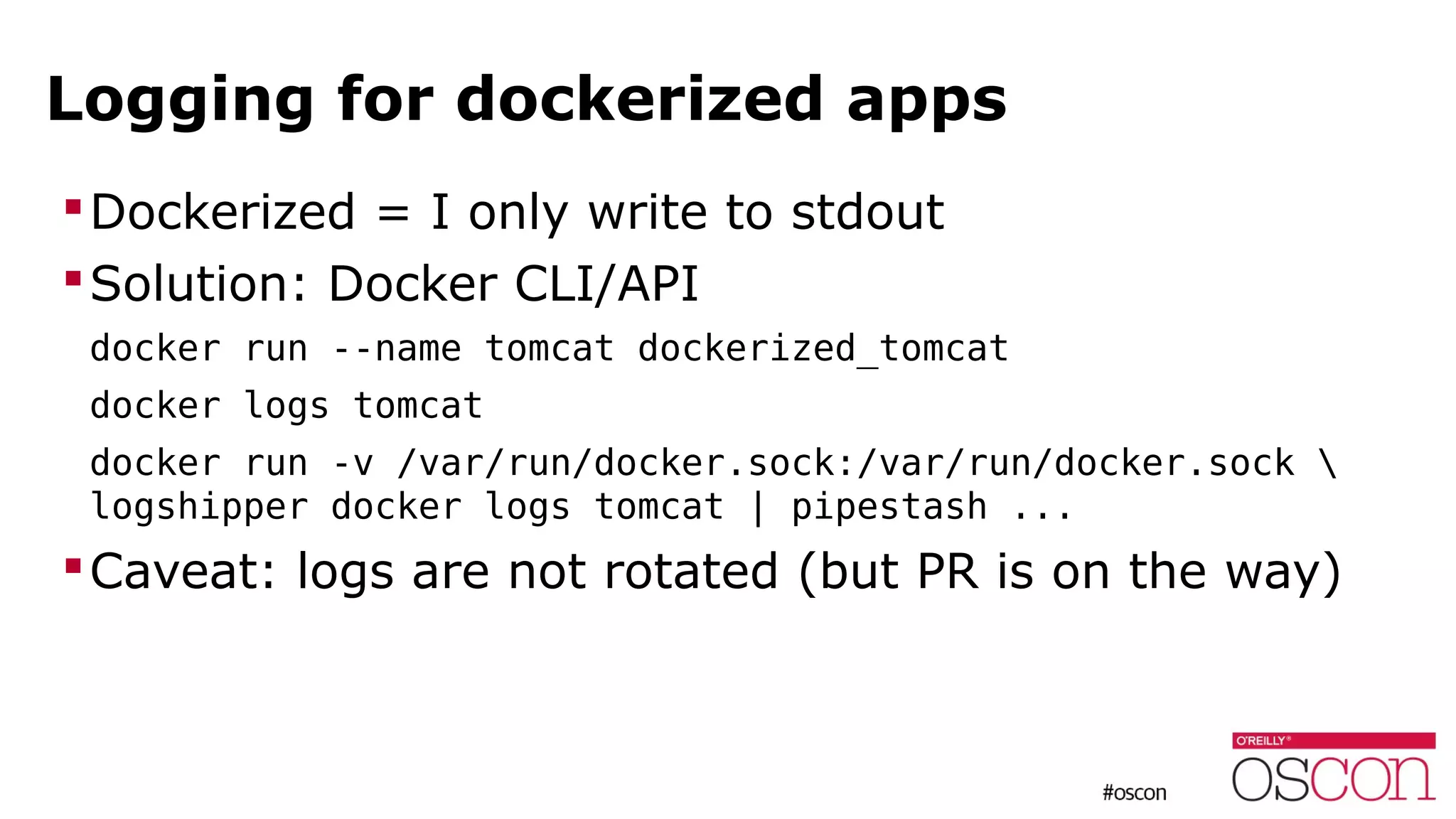 Logging for dockerized apps
Dockerized = I only write to stdout
Solution: Docker CLI/API
docker run --name tomcat dockerized_tomcat
docker logs tomcat
docker run -v /var/run/docker.sock:/var/run/docker.sock 
logshipper docker logs tomcat | pipestash ...
Caveat: logs are not rotated (but PR is on the way)
 