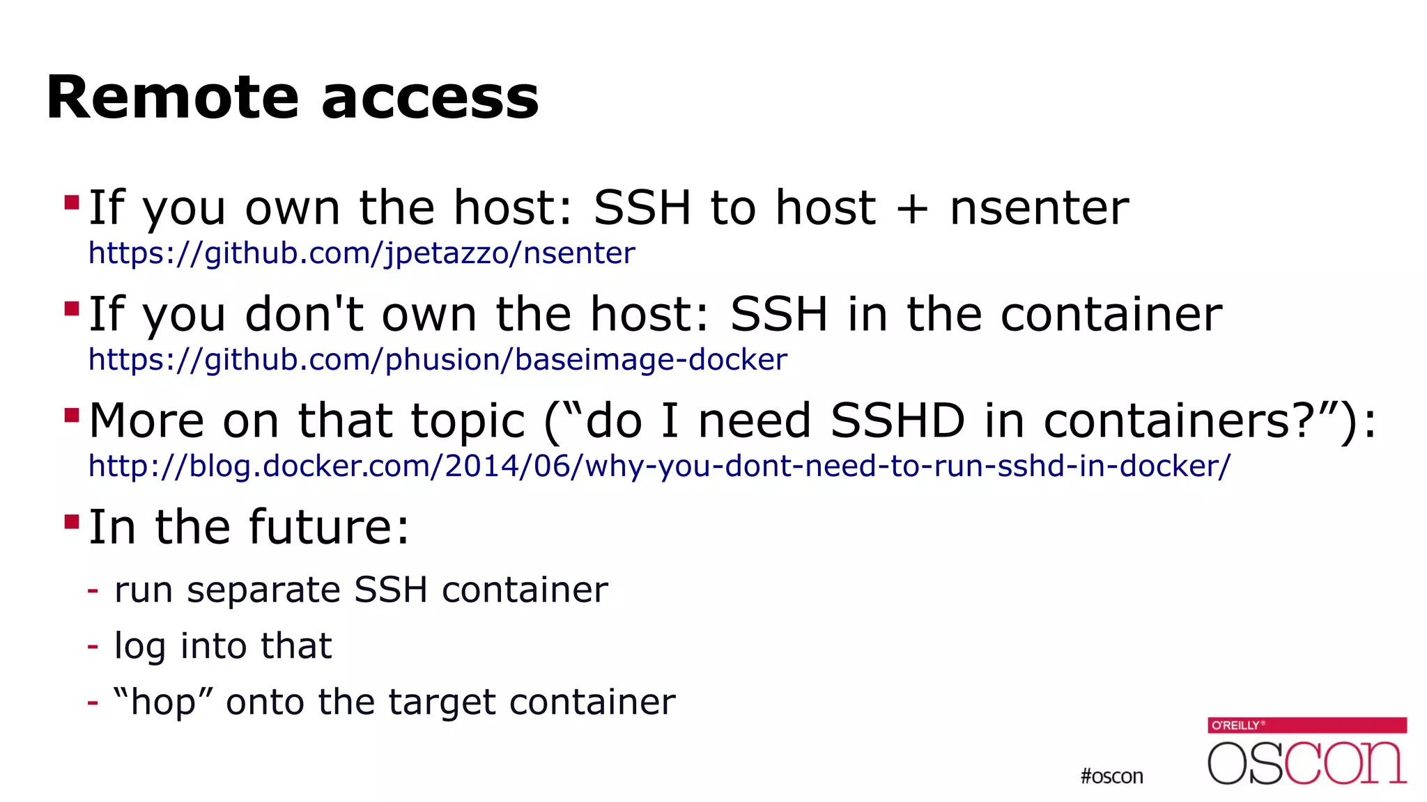 Remote access
If you own the host: SSH to host + nsenter
https://github.com/jpetazzo/nsenter
If you don't own the host: SSH in the container
https://github.com/phusion/baseimage-docker
More on that topic (“do I need SSHD in containers?”):
http://blog.docker.com/2014/06/why-you-dont-need-to-run-sshd-in-docker/
In the future:
- run separate SSH container
- log into that
- “hop” onto the target container
 