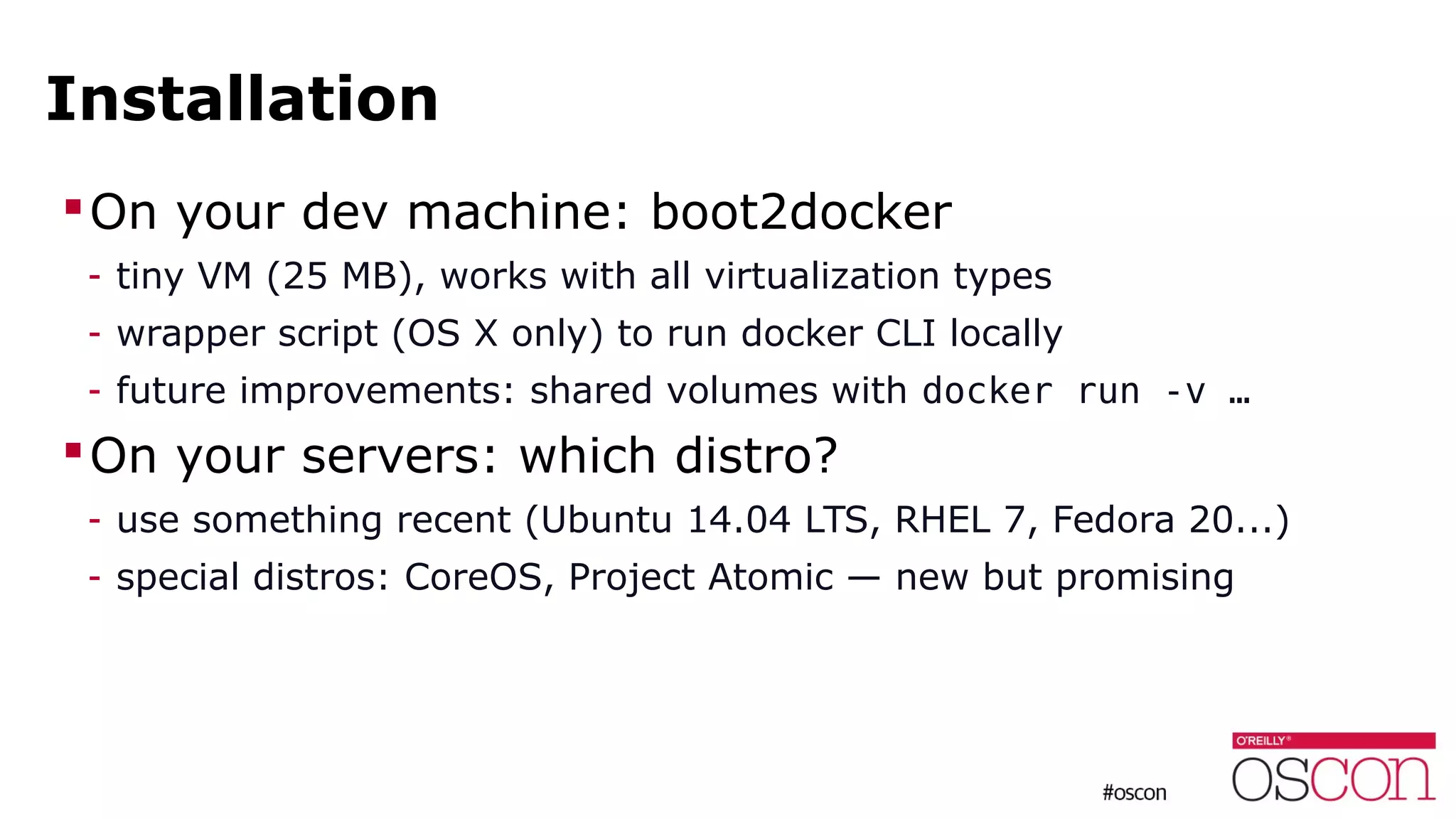 Installation
On your dev machine: boot2docker
- tiny VM (25 MB), works with all virtualization types
- wrapper script (OS X only) to run docker CLI locally
- future improvements: shared volumes with docker run -v …
On your servers: which distro?
- use something recent (Ubuntu 14.04 LTS, RHEL 7, Fedora 20...)
- special distros: CoreOS, Project Atomic — new but promising
 