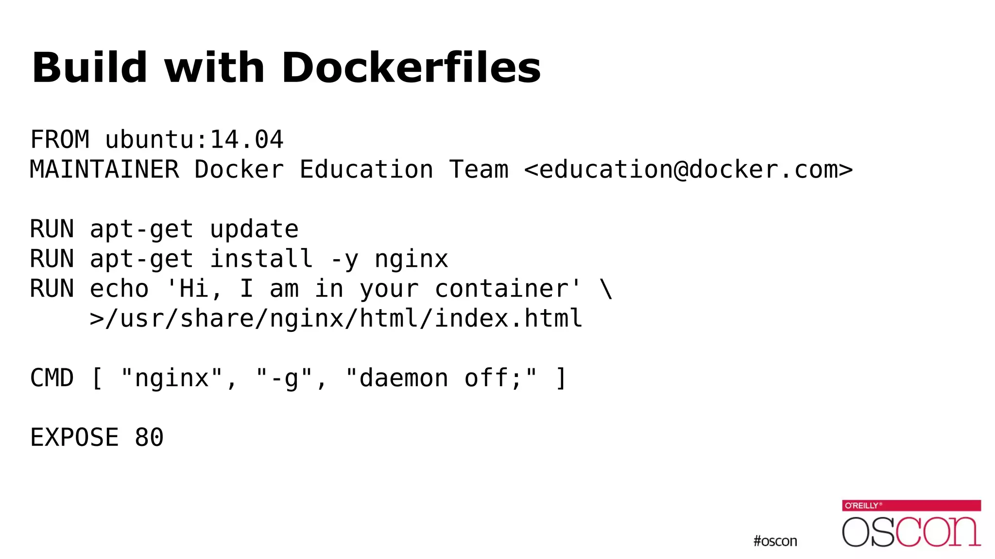 Build with Dockerfiles
FROM ubuntu:14.04
MAINTAINER Docker Education Team <education@docker.com>
RUN apt-get update
RUN apt-get install -y nginx
RUN echo 'Hi, I am in your container' 
>/usr/share/nginx/html/index.html
CMD [ "nginx", "-g", "daemon off;" ]
EXPOSE 80
 