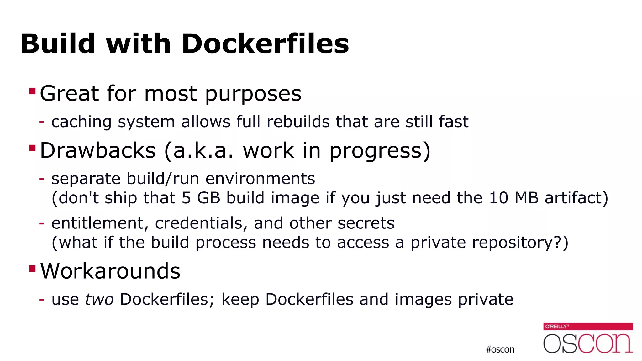 Build with Dockerfiles
Great for most purposes
- caching system allows full rebuilds that are still fast
Drawbacks (a.k.a. work in progress)
- separate build/run environments
(don't ship that 5 GB build image if you just need the 10 MB artifact)
- entitlement, credentials, and other secrets
(what if the build process needs to access a private repository?)
Workarounds
- use two Dockerfiles; keep Dockerfiles and images private
 