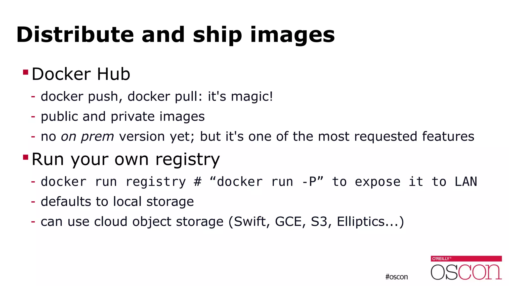 Distribute and ship images
Docker Hub
- docker push, docker pull: it's magic!
- public and private images
- no on prem version yet; but it's one of the most requested features
Run your own registry
- docker run registry # “docker run -P” to expose it to LAN
- defaults to local storage
- can use cloud object storage (Swift, GCE, S3, Elliptics...)
 