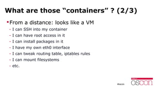 What are those “containers” ? (2/3)
From a distance: looks like a VM
- I can SSH into my container
- I can have root access in it
- I can install packages in it
- I have my own eth0 interface
- I can tweak routing table, iptables rules
- I can mount filesystems
- etc.
 