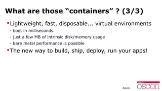 What are those “containers” ? (3/3)
Lightweight, fast, disposable... virtual environments
- boot in milliseconds
- just a few MB of intrinsic disk/memory usage
- bare metal performance is possible
The new way to build, ship, deploy, run your apps!
 