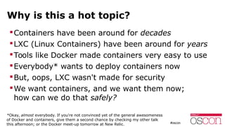 Why is this a hot topic?
Containers have been around for decades
LXC (Linux Containers) have been around for years
Tools like Docker made containers very easy to use
Everybody* wants to deploy containers now
But, oops, LXC wasn't made for security
We want containers, and we want them now;
how can we do that safely?
*Okay, almost everybody. If you're not convinced yet of the general awesomeness
of Docker and containers, give them a second chance by checking my other talk
this afternoon; or the Docker meet-up tomorrow at New Relic.
 