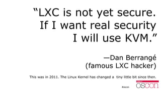 “LXC is not yet secure.
If I want real security
I will use KVM.”
—Dan Berrangé
(famous LXC hacker)
This was in 2011. The Linux Kernel has changed a tiny little bit since then.
 