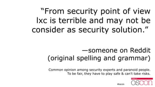 “From security point of view
lxc is terrible and may not be
consider as security solution.”
—someone on Reddit
(original spelling and grammar)
Common opinion among security experts and paranoid people.
To be fair, they have to play safe & can't take risks.
 