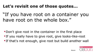 Let's revisit one of those quotes...
“If you have root on a container you
have root on the whole box.”
Don't give root in the container in the first place
If you really have to give root, give looks-like-root
If that's not enough, give root but build another wall
 