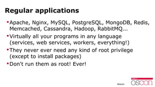 Regular applications
Apache, Nginx, MySQL, PostgreSQL, MongoDB, Redis,
Memcached, Cassandra, Hadoop, RabbitMQ...
Virtually all your programs in any language
(services, web services, workers, everything!)
They never ever need any kind of root privilege
(except to install packages)
Don't run them as root! Ever!
 