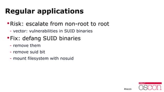 Regular applications
Risk: escalate from non-root to root
- vector: vulnerabilities in SUID binaries
Fix: defang SUID binaries
- remove them
- remove suid bit
- mount filesystem with nosuid
 