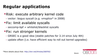 Regular applications
Risk: execute arbitrary kernel code
- vector: bogus syscall (e.g. vmsplice* in 2008)
Fix: limit available syscalls
- seccomp-bpf = whitelist/blacklist syscalls
Fix: run stronger kernels
- GRSEC is a good idea (stable patches for 3.14 since July 4th)
- update often (i.e. have efficient way to roll out kernel upgrades)
*More details about that: http://lwn.net/Articles/268783/
 